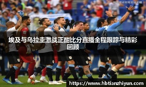 埃及与乌拉圭激战正酣比分直播全程跟踪与精彩回顾